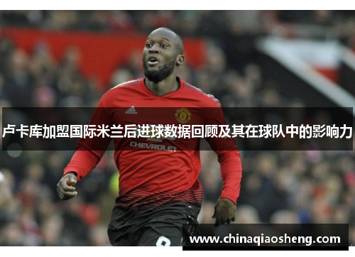 卢卡库加盟国际米兰后进球数据回顾及其在球队中的影响力