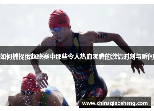 如何捕捉俄超联赛中那些令人热血沸腾的激情时刻与瞬间