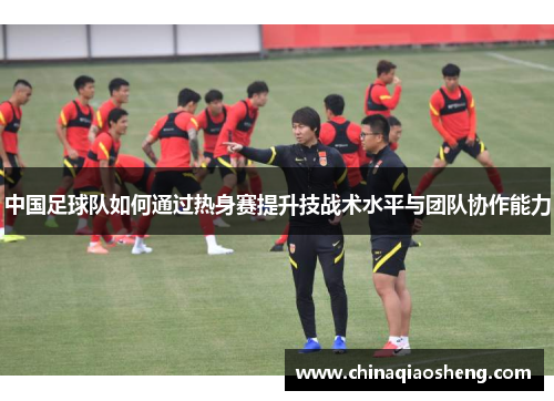 中国足球队如何通过热身赛提升技战术水平与团队协作能力