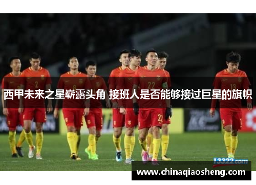 西甲未来之星崭露头角 接班人是否能够接过巨星的旗帜 西甲未来之星崭露头角 接班人是否能够接过巨星的旗帜
