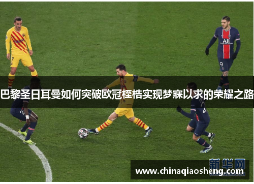 巴黎圣日耳曼如何突破欧冠桎梏实现梦寐以求的荣耀之路 巴黎圣日耳曼如何突破欧冠桎梏实现梦寐以求的荣耀之路