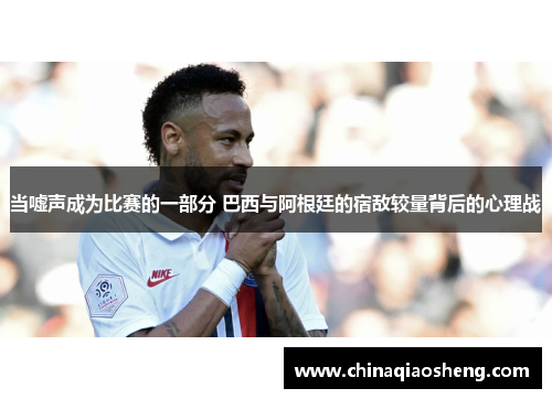 当嘘声成为比赛的一部分 巴西与阿根廷的宿敌较量背后的心理战