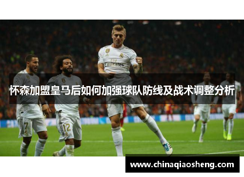 怀森加盟皇马后如何加强球队防线及战术调整分析 怀森加盟皇马后如何加强球队防线及战术调整分析