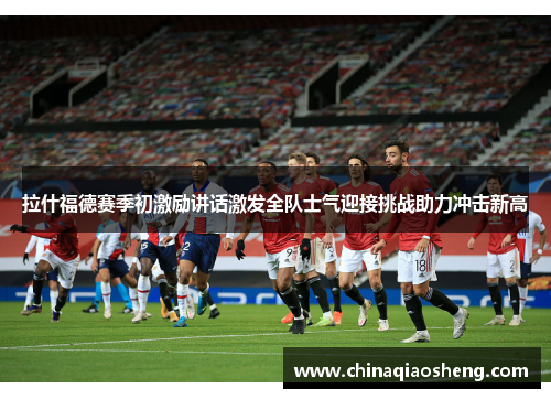 拉什福德赛季初激励讲话激发全队士气迎接挑战助力冲击新高