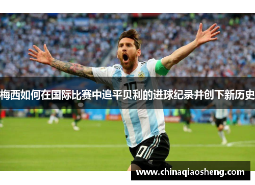 梅西如何在国际比赛中追平贝利的进球纪录并创下新历史 梅西如何在国际比赛中追平贝利的进球纪录并创下新历史